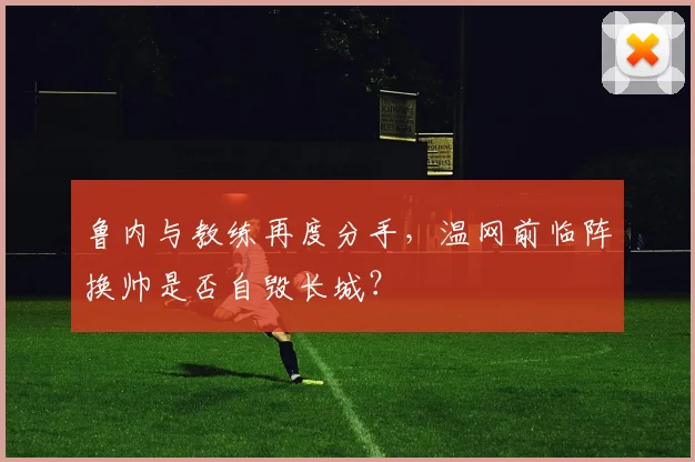 鲁内与教练再度分手，温网前临阵换帅是否自毁长城？
