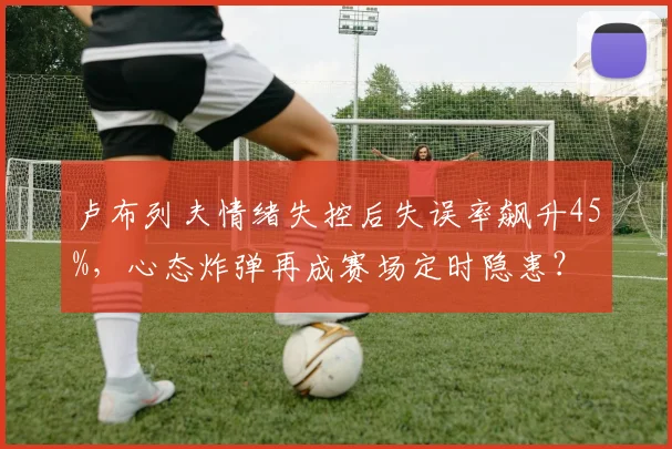 卢布列夫情绪失控后失误率飙升45%，心态炸弹再成赛场定时隐患？