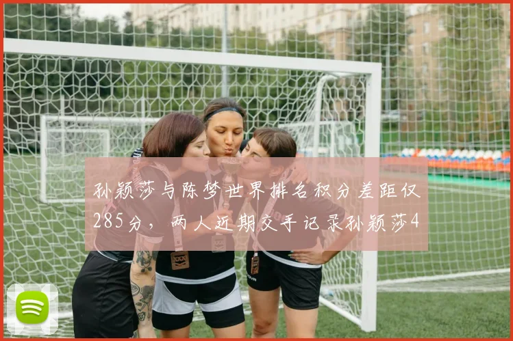 孙颖莎与陈梦世界排名积分差距仅285分，两人近期交手记录孙颖莎4胜1负占优
