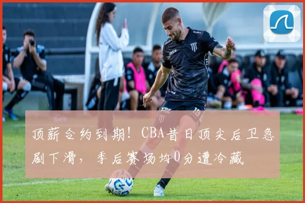 顶薪合约到期!CBA昔日顶尖后卫急剧下滑,季后赛场均0分遭冷藏