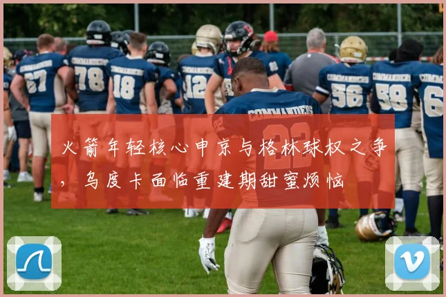火箭年轻核心申京与格林球权之争，乌度卡面临重建期甜蜜烦恼