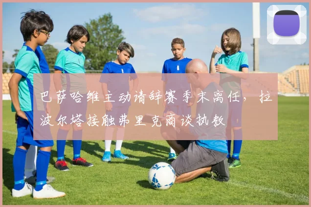 巴萨哈维主动请辞赛季末离任,拉波尔塔接触弗里克商谈执教