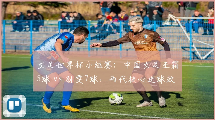 女足世界杯小组赛：中国女足王霜5球 vs 孙雯7球，两代核心进球效率对比